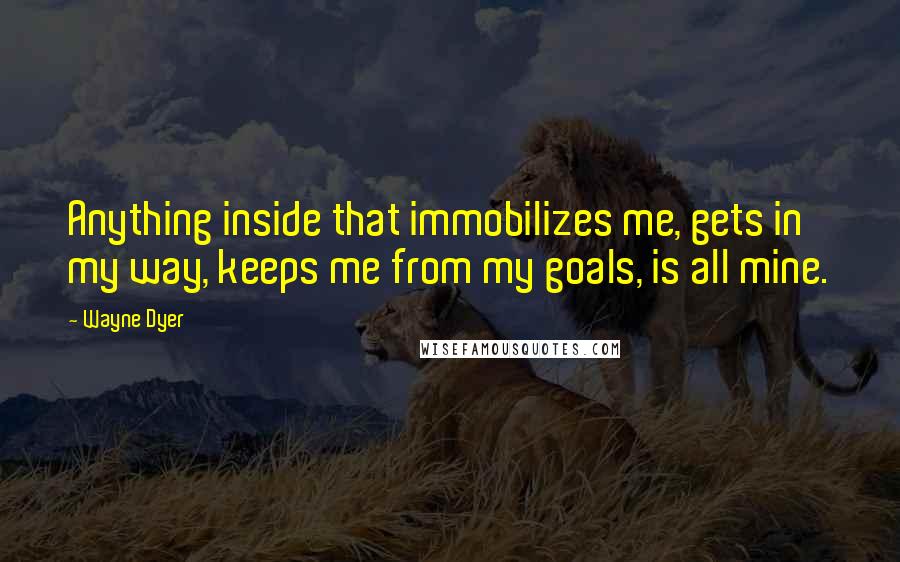 Wayne Dyer Quotes: Anything inside that immobilizes me, gets in my way, keeps me from my goals, is all mine.