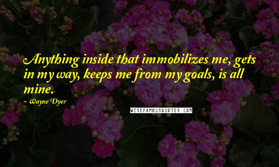 Wayne Dyer Quotes: Anything inside that immobilizes me, gets in my way, keeps me from my goals, is all mine.