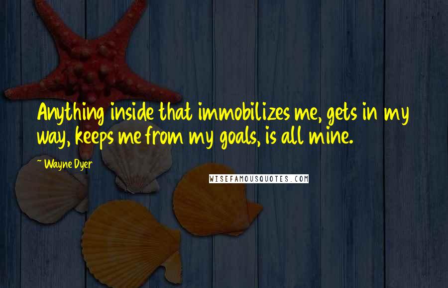 Wayne Dyer Quotes: Anything inside that immobilizes me, gets in my way, keeps me from my goals, is all mine.