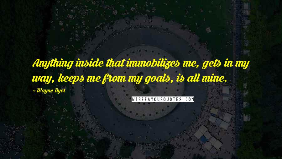 Wayne Dyer Quotes: Anything inside that immobilizes me, gets in my way, keeps me from my goals, is all mine.
