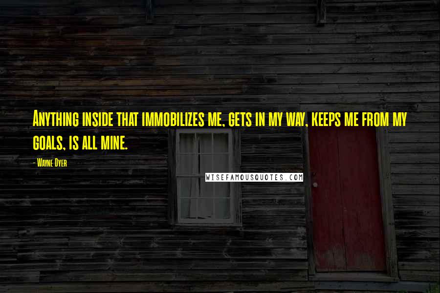 Wayne Dyer Quotes: Anything inside that immobilizes me, gets in my way, keeps me from my goals, is all mine.