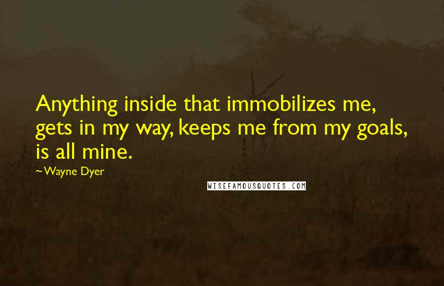 Wayne Dyer Quotes: Anything inside that immobilizes me, gets in my way, keeps me from my goals, is all mine.