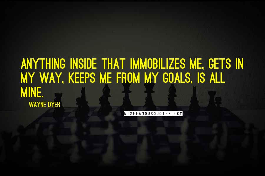 Wayne Dyer Quotes: Anything inside that immobilizes me, gets in my way, keeps me from my goals, is all mine.