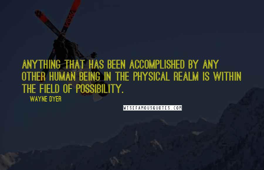 Wayne Dyer Quotes: Anything that has been accomplished by any other human being in the physical realm is within the field of possibility.