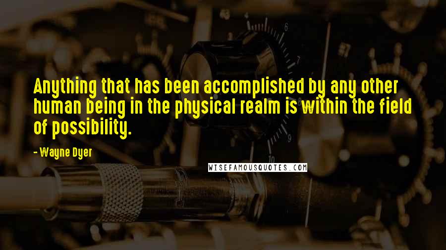 Wayne Dyer Quotes: Anything that has been accomplished by any other human being in the physical realm is within the field of possibility.