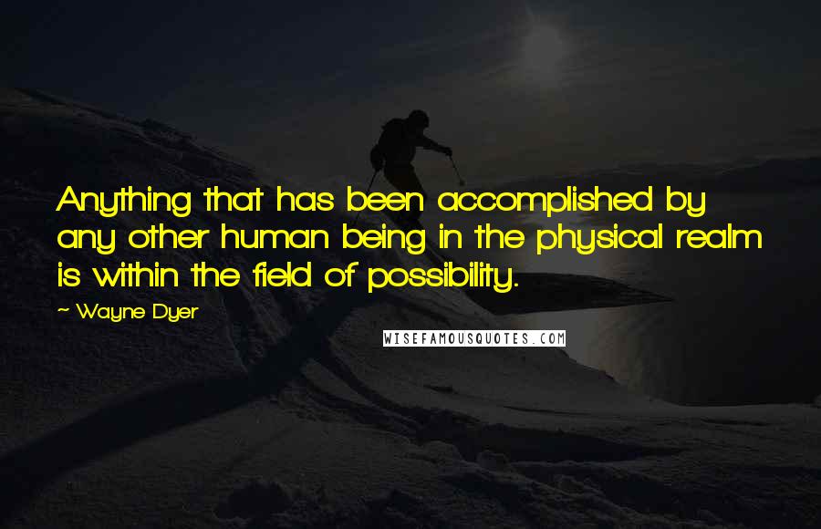 Wayne Dyer Quotes: Anything that has been accomplished by any other human being in the physical realm is within the field of possibility.