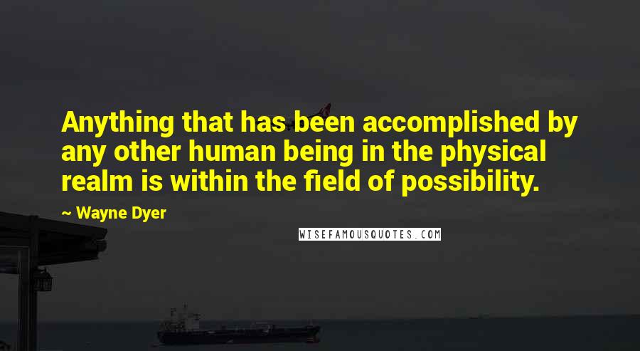 Wayne Dyer Quotes: Anything that has been accomplished by any other human being in the physical realm is within the field of possibility.