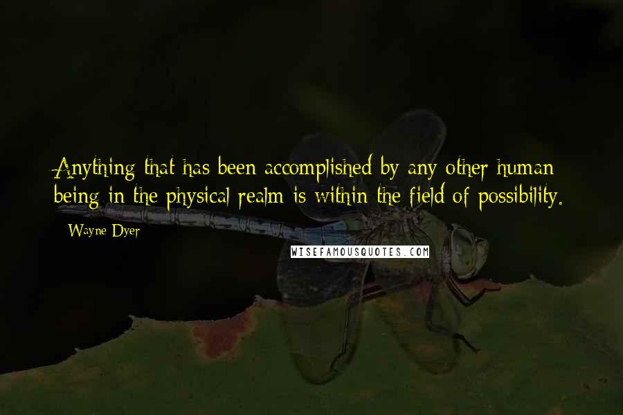 Wayne Dyer Quotes: Anything that has been accomplished by any other human being in the physical realm is within the field of possibility.