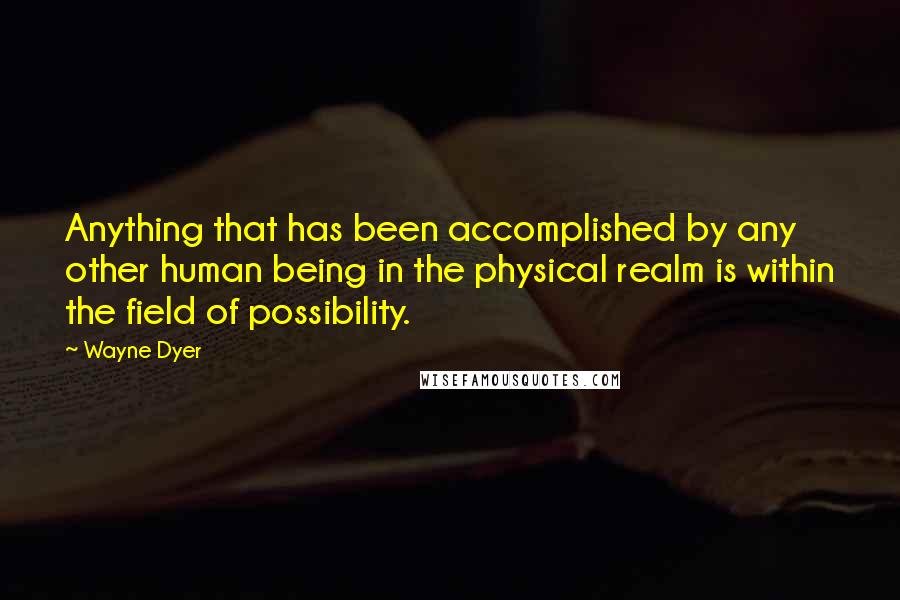 Wayne Dyer Quotes: Anything that has been accomplished by any other human being in the physical realm is within the field of possibility.