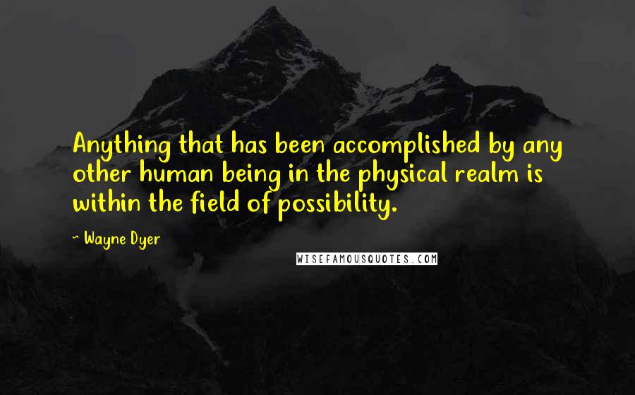 Wayne Dyer Quotes: Anything that has been accomplished by any other human being in the physical realm is within the field of possibility.