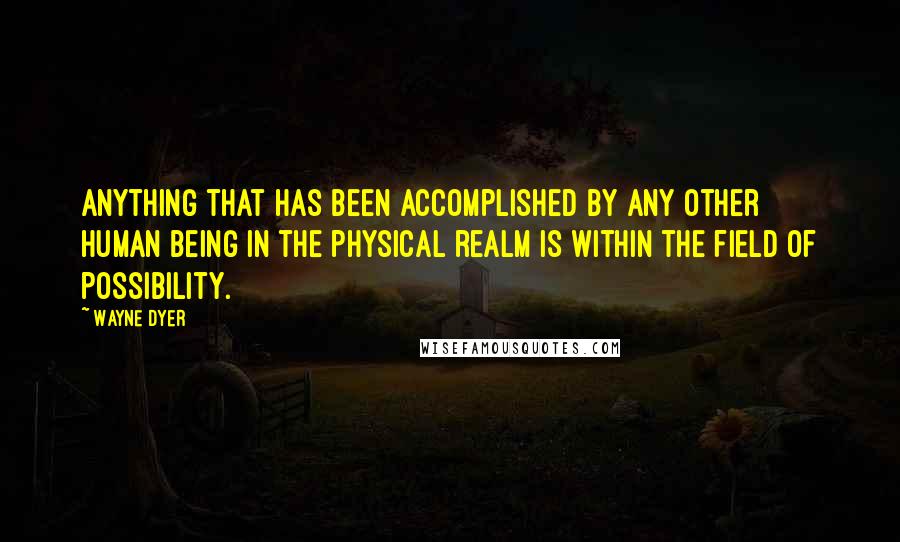 Wayne Dyer Quotes: Anything that has been accomplished by any other human being in the physical realm is within the field of possibility.