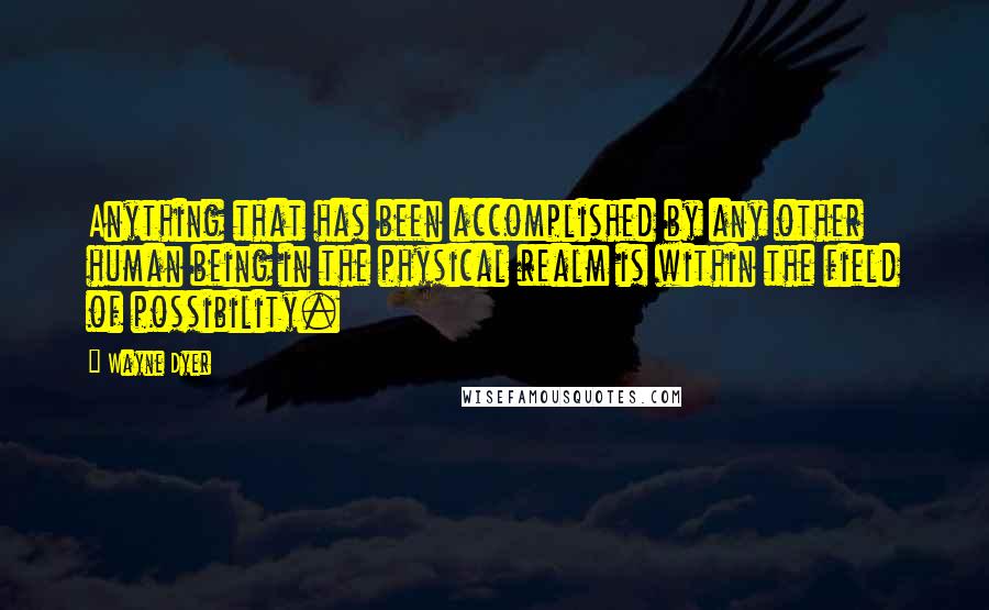 Wayne Dyer Quotes: Anything that has been accomplished by any other human being in the physical realm is within the field of possibility.