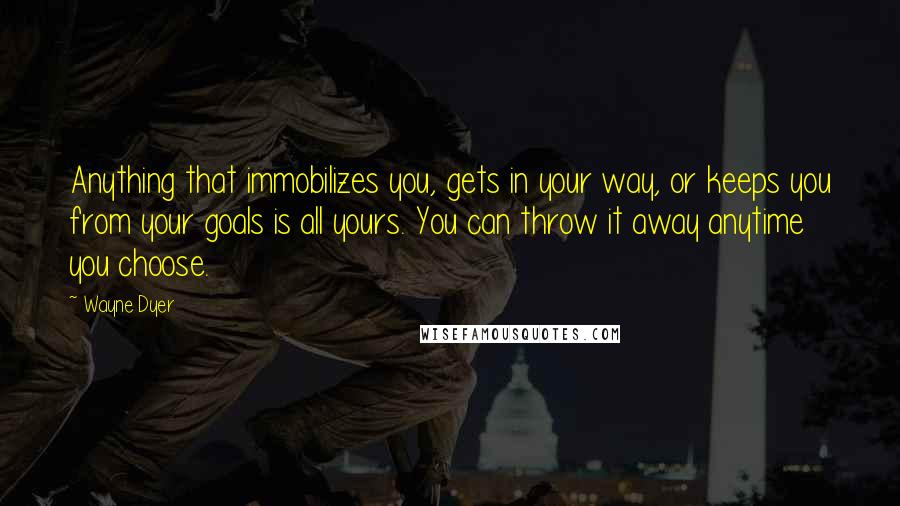 Wayne Dyer Quotes: Anything that immobilizes you, gets in your way, or keeps you from your goals is all yours. You can throw it away anytime you choose.