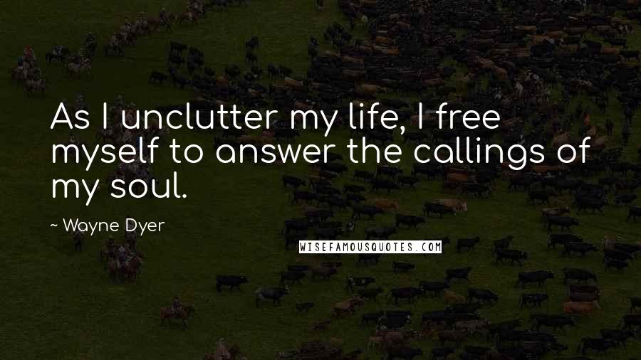 Wayne Dyer Quotes: As I unclutter my life, I free myself to answer the callings of my soul.