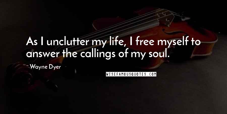 Wayne Dyer Quotes: As I unclutter my life, I free myself to answer the callings of my soul.