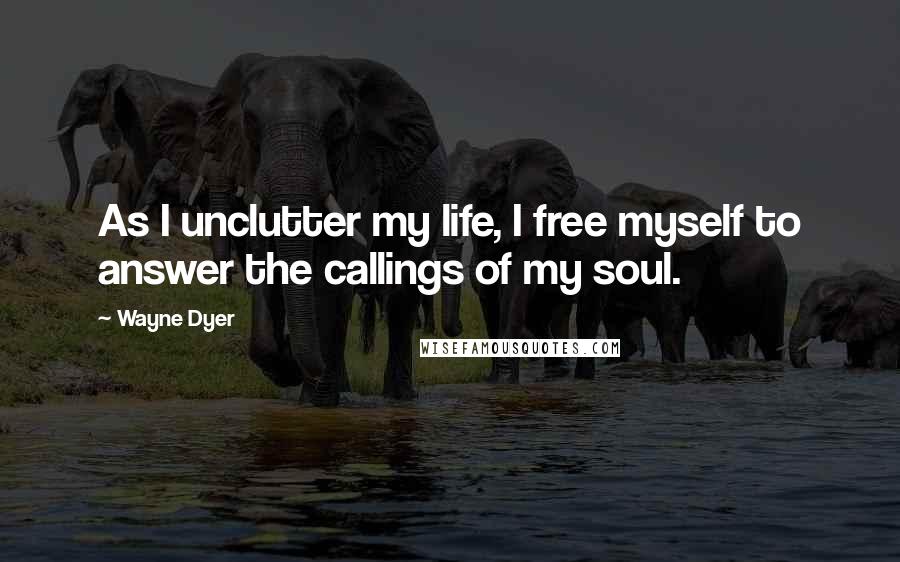 Wayne Dyer Quotes: As I unclutter my life, I free myself to answer the callings of my soul.