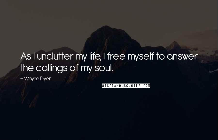 Wayne Dyer Quotes: As I unclutter my life, I free myself to answer the callings of my soul.