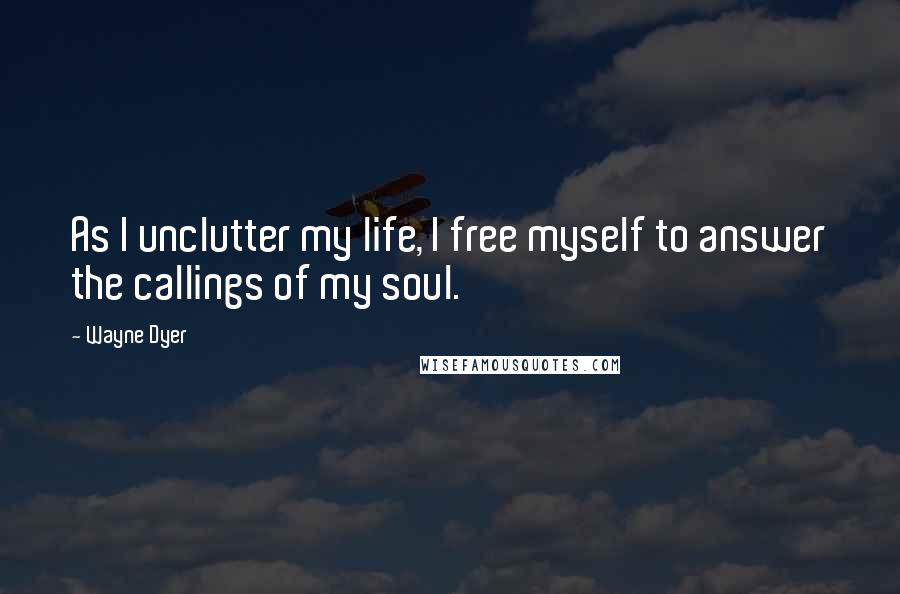 Wayne Dyer Quotes: As I unclutter my life, I free myself to answer the callings of my soul.