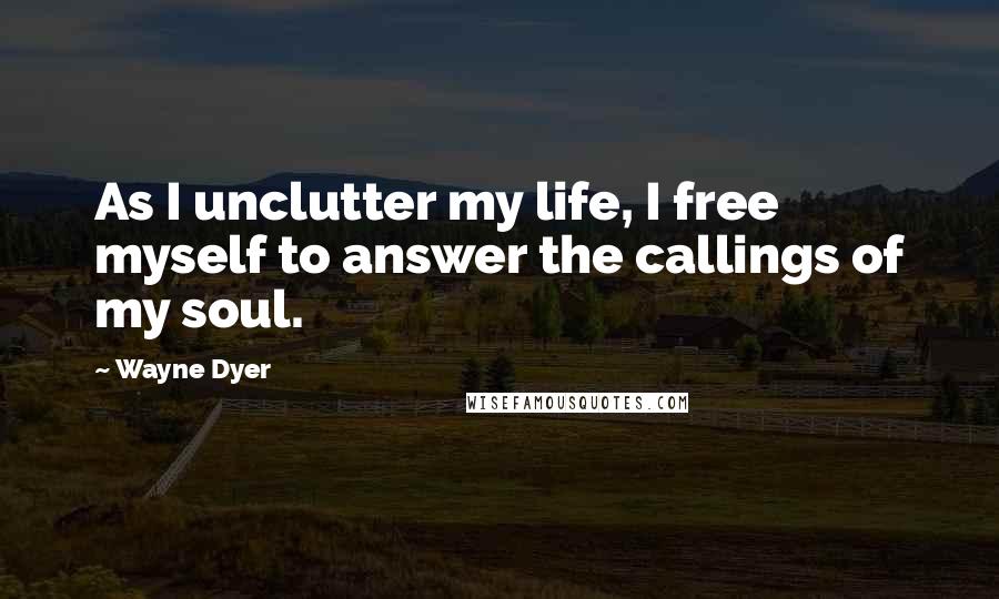 Wayne Dyer Quotes: As I unclutter my life, I free myself to answer the callings of my soul.
