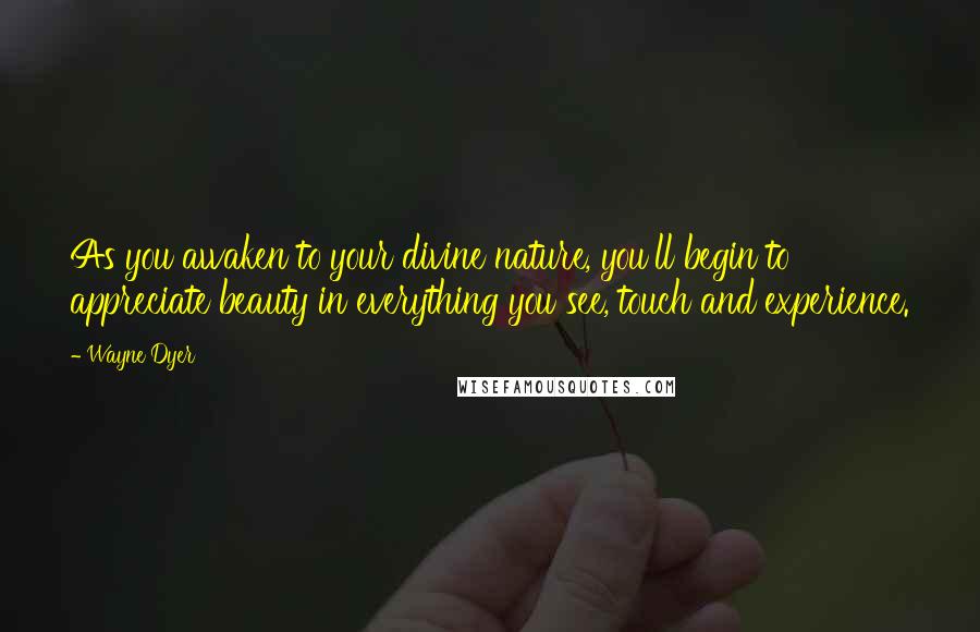 Wayne Dyer Quotes: As you awaken to your divine nature, you'll begin to appreciate beauty in everything you see, touch and experience.