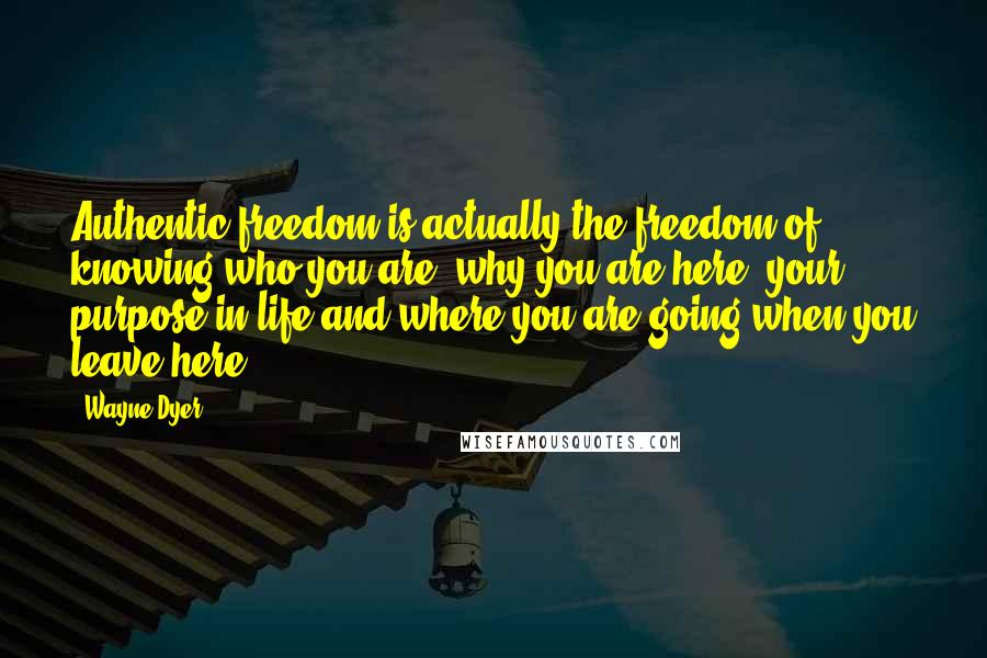Wayne Dyer Quotes: Authentic freedom is actually the freedom of knowing who you are, why you are here, your purpose in life and where you are going when you leave here.