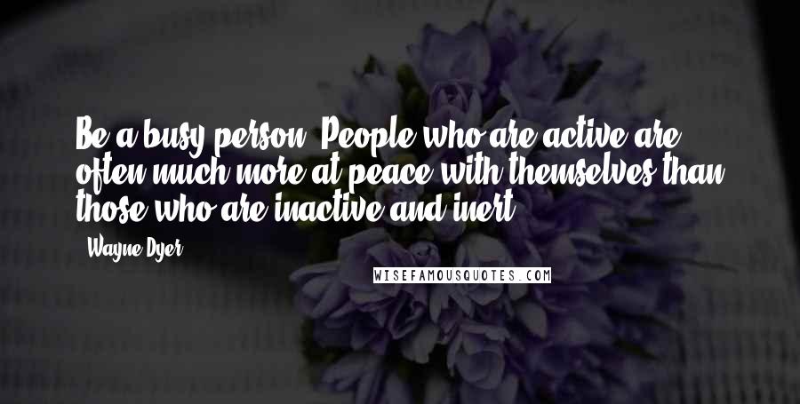 Wayne Dyer Quotes: Be a busy person. People who are active are often much more at peace with themselves than those who are inactive and inert.