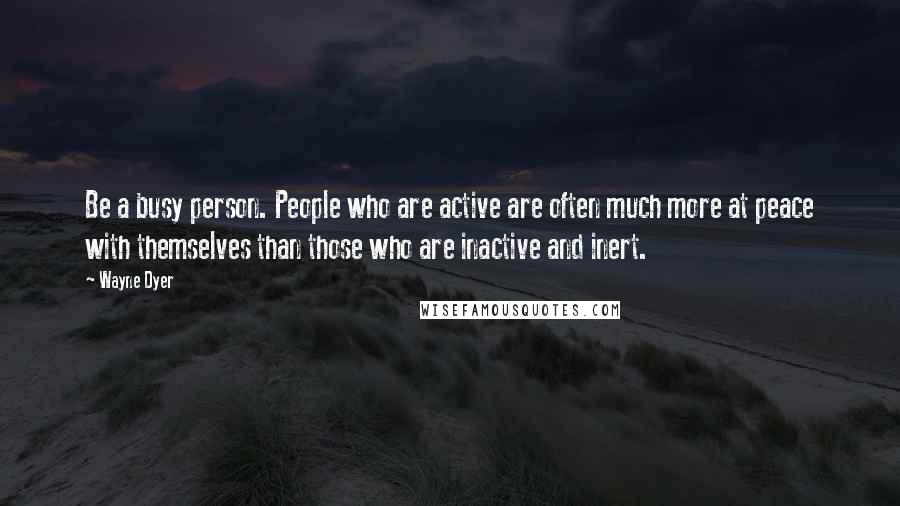 Wayne Dyer Quotes: Be a busy person. People who are active are often much more at peace with themselves than those who are inactive and inert.