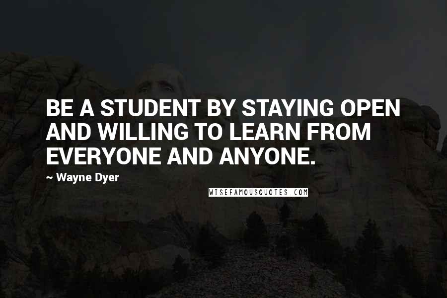Wayne Dyer Quotes: BE A STUDENT BY STAYING OPEN AND WILLING TO LEARN FROM EVERYONE AND ANYONE.