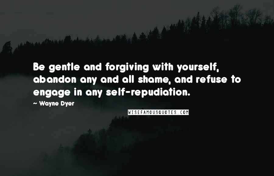 Wayne Dyer Quotes: Be gentle and forgiving with yourself, abandon any and all shame, and refuse to engage in any self-repudiation.