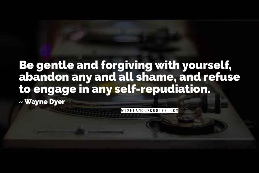 Wayne Dyer Quotes: Be gentle and forgiving with yourself, abandon any and all shame, and refuse to engage in any self-repudiation.
