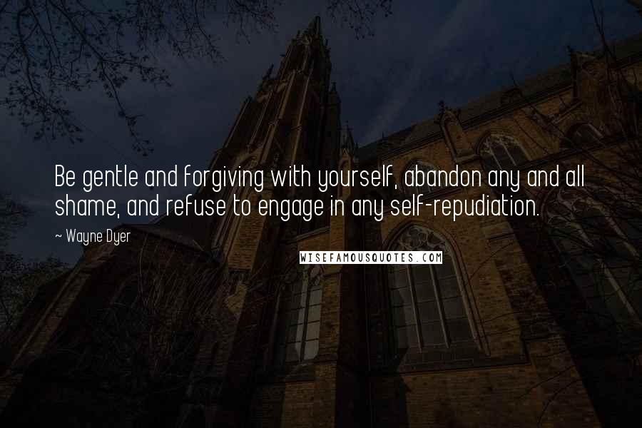 Wayne Dyer Quotes: Be gentle and forgiving with yourself, abandon any and all shame, and refuse to engage in any self-repudiation.