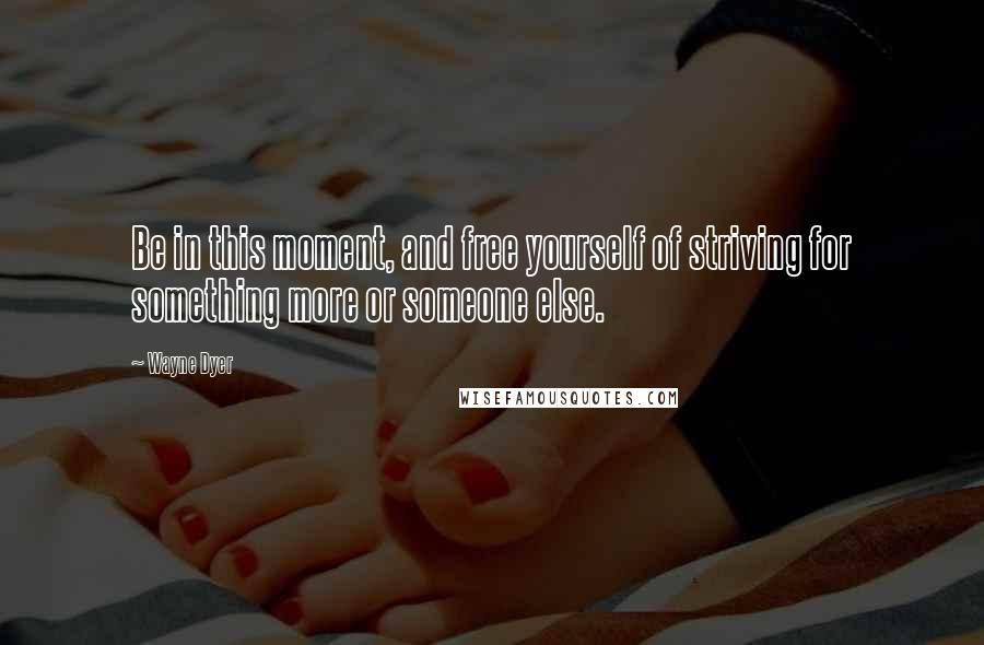 Wayne Dyer Quotes: Be in this moment, and free yourself of striving for something more or someone else.