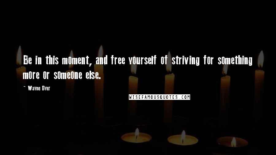 Wayne Dyer Quotes: Be in this moment, and free yourself of striving for something more or someone else.
