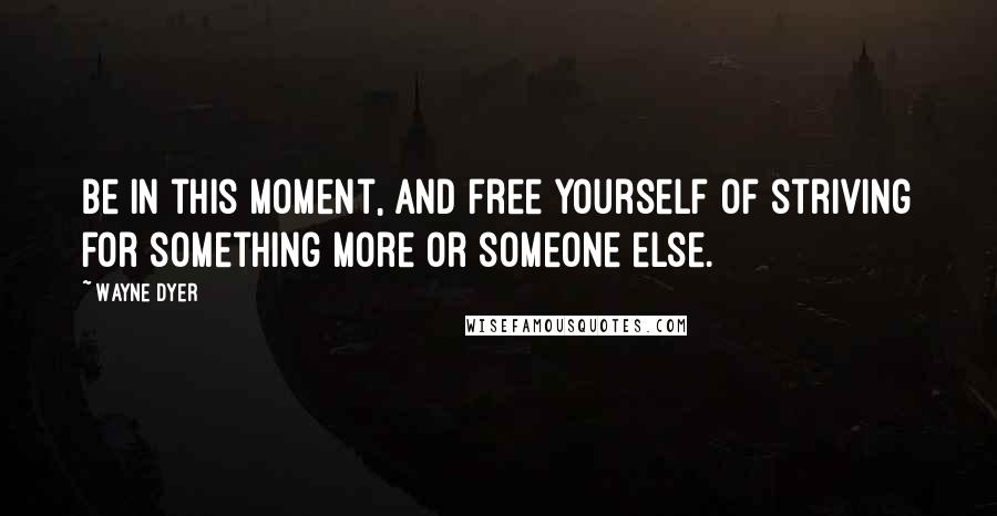 Wayne Dyer Quotes: Be in this moment, and free yourself of striving for something more or someone else.
