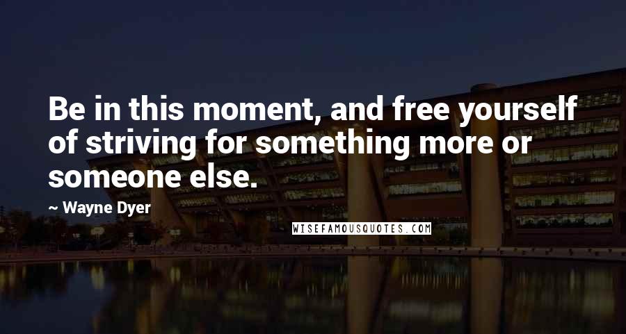 Wayne Dyer Quotes: Be in this moment, and free yourself of striving for something more or someone else.