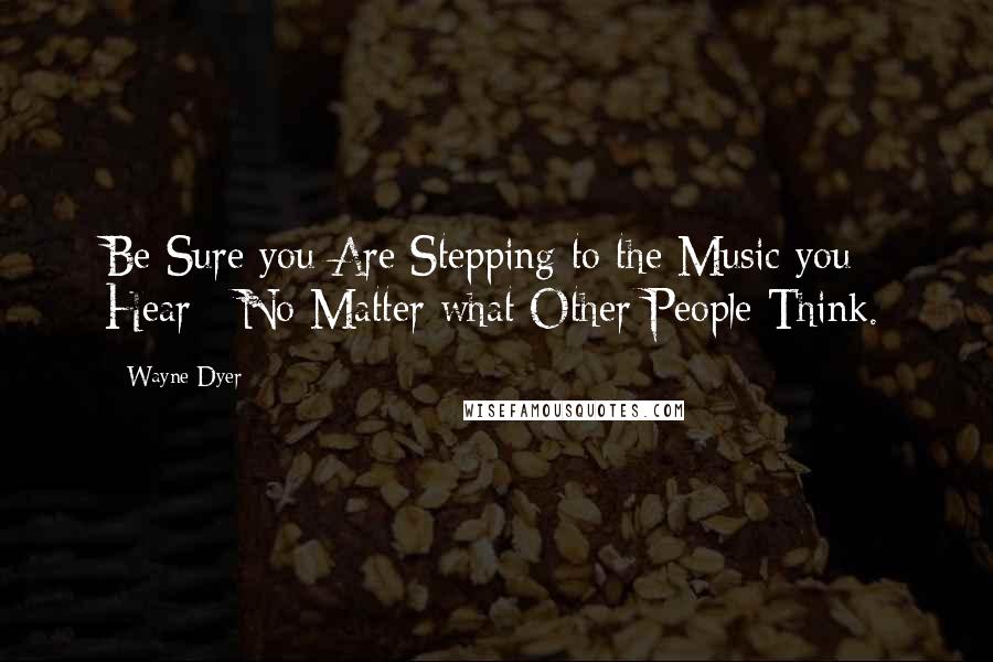 Wayne Dyer Quotes: Be Sure you Are Stepping to the Music you Hear - No Matter what Other People Think.