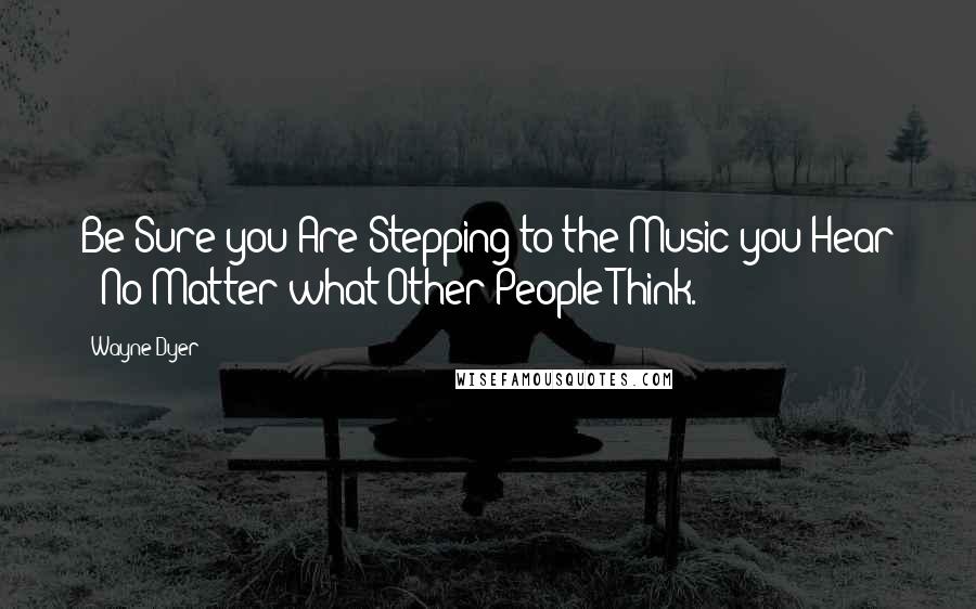 Wayne Dyer Quotes: Be Sure you Are Stepping to the Music you Hear - No Matter what Other People Think.