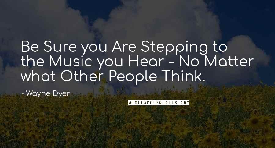 Wayne Dyer Quotes: Be Sure you Are Stepping to the Music you Hear - No Matter what Other People Think.