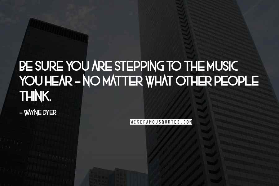 Wayne Dyer Quotes: Be Sure you Are Stepping to the Music you Hear - No Matter what Other People Think.