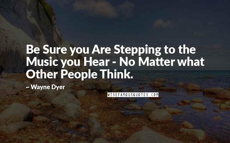 Wayne Dyer Quotes: Be Sure you Are Stepping to the Music you Hear - No Matter what Other People Think.