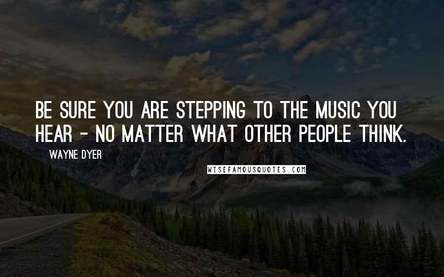 Wayne Dyer Quotes: Be Sure you Are Stepping to the Music you Hear - No Matter what Other People Think.