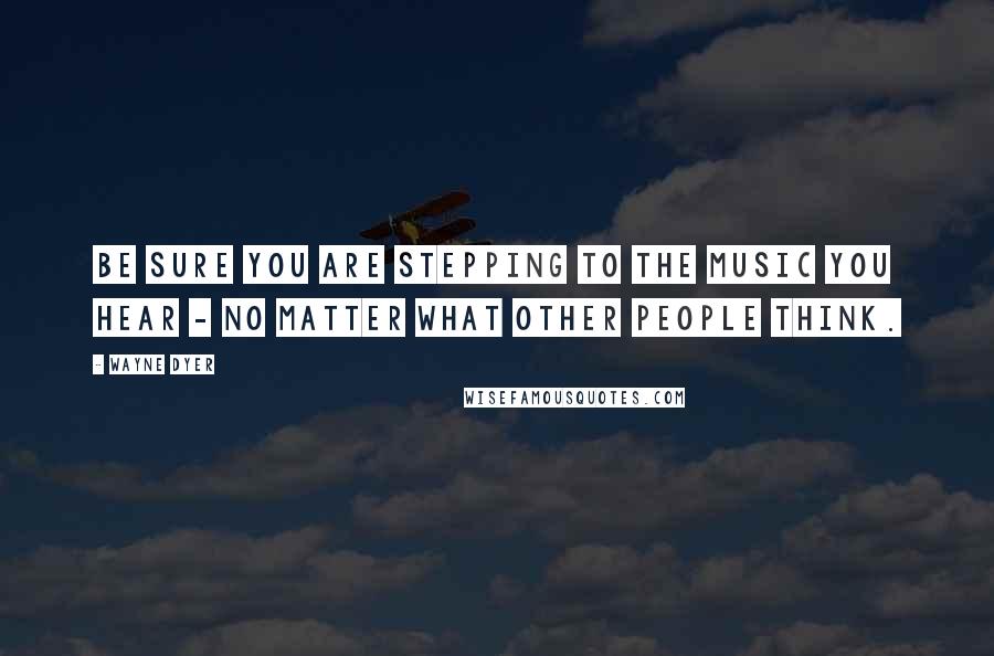 Wayne Dyer Quotes: Be Sure you Are Stepping to the Music you Hear - No Matter what Other People Think.