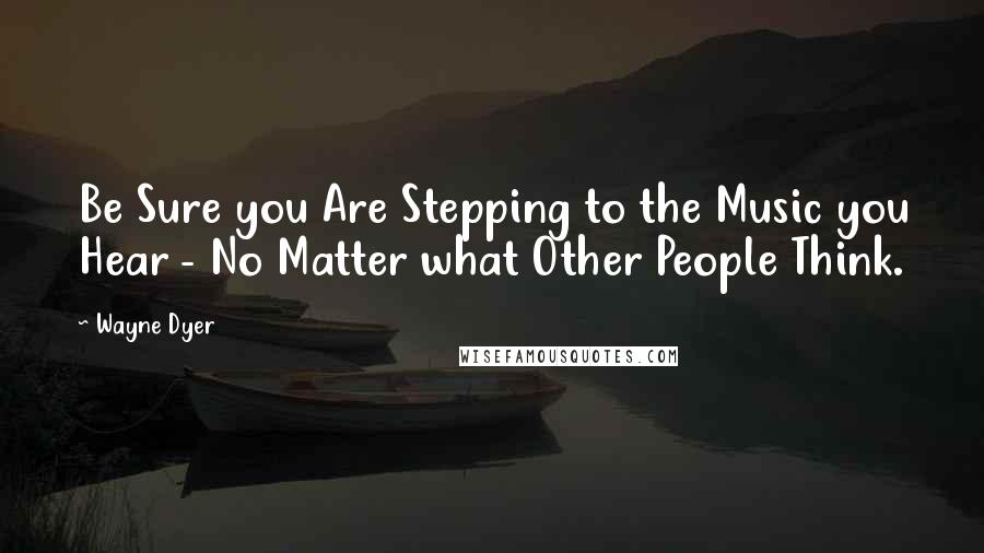 Wayne Dyer Quotes: Be Sure you Are Stepping to the Music you Hear - No Matter what Other People Think.