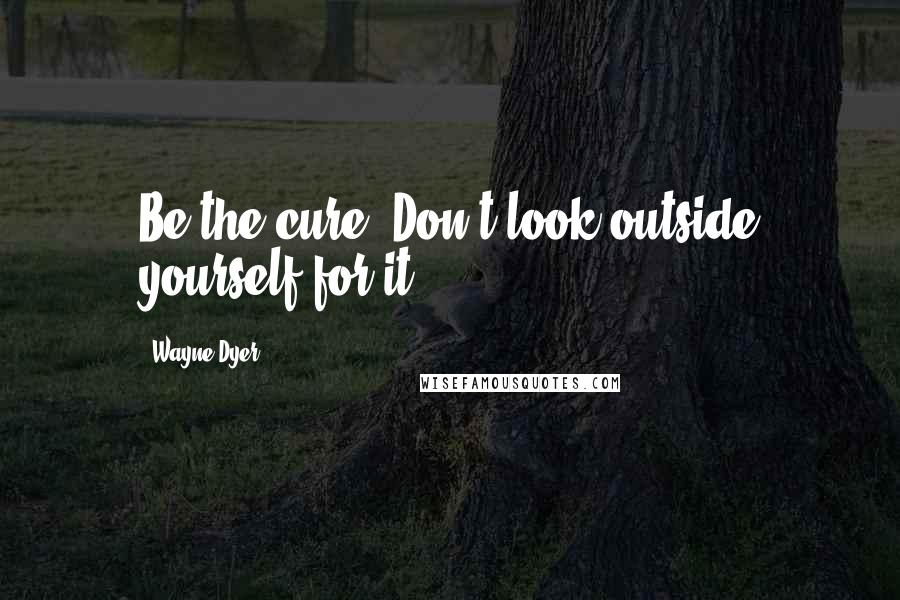 Wayne Dyer Quotes: Be the cure. Don't look outside yourself for it.