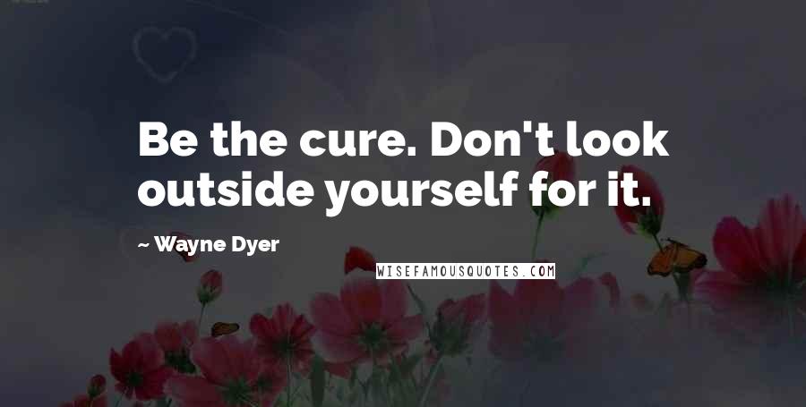 Wayne Dyer Quotes: Be the cure. Don't look outside yourself for it.