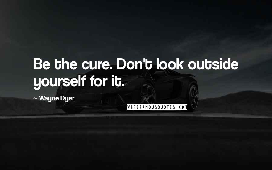 Wayne Dyer Quotes: Be the cure. Don't look outside yourself for it.