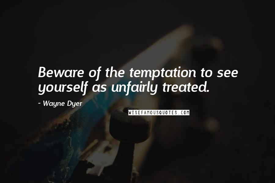 Wayne Dyer Quotes: Beware of the temptation to see yourself as unfairly treated.