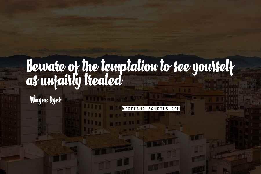 Wayne Dyer Quotes: Beware of the temptation to see yourself as unfairly treated.