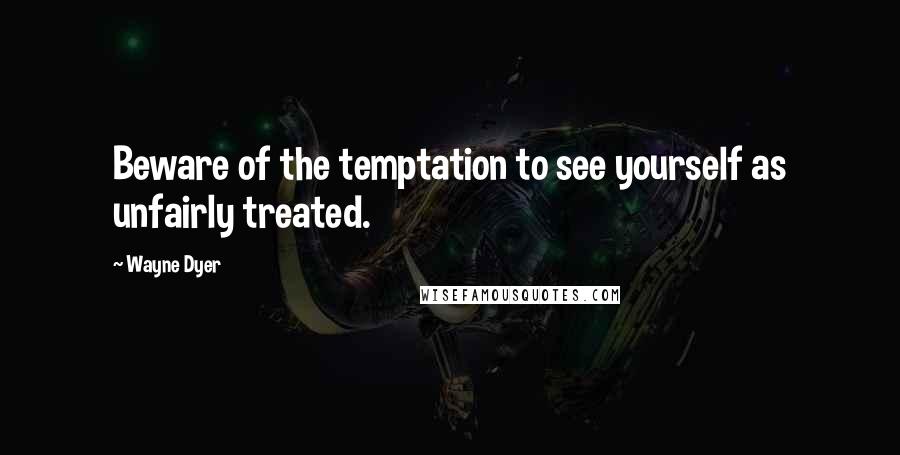 Wayne Dyer Quotes: Beware of the temptation to see yourself as unfairly treated.