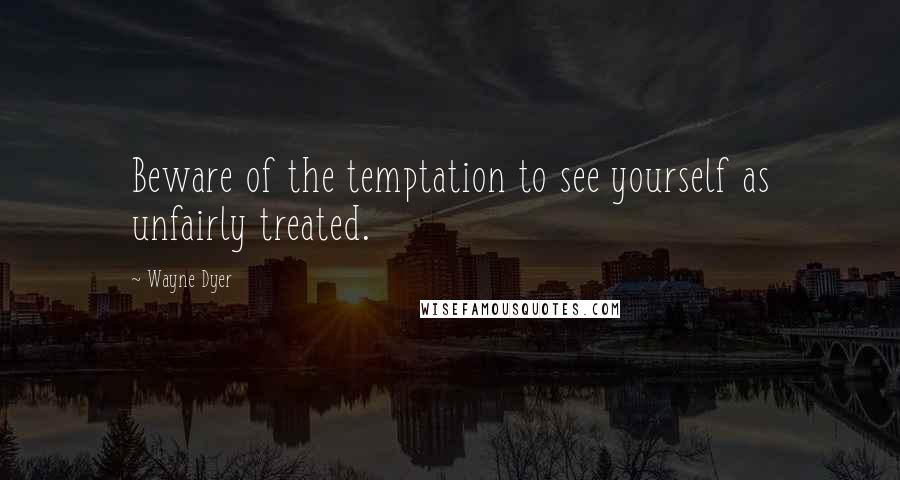 Wayne Dyer Quotes: Beware of the temptation to see yourself as unfairly treated.